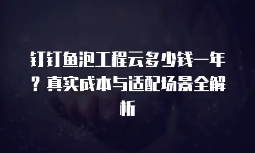 钉钉鱼泡工程云多少钱一年？真实成本与适配场景全解析