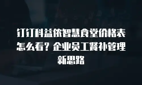 钉钉科益侬智慧食堂价格表怎么看？企业员工餐补管理新思路