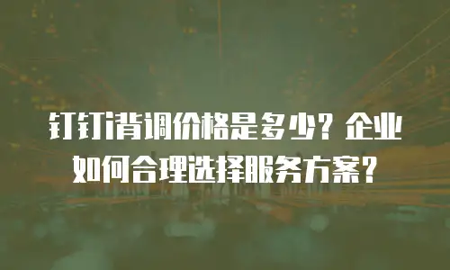 钉钉i背调价格是多少？企业如何合理选择服务方案？