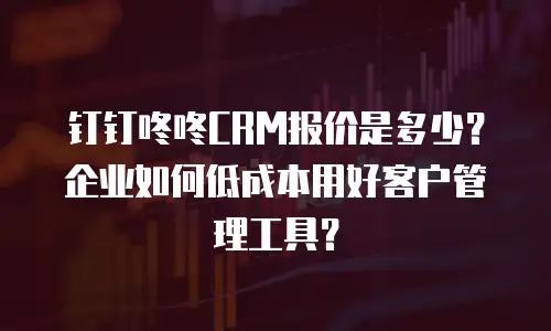 钉钉咚咚CRM报价是多少？企业如何低成本用好客户管理工具？