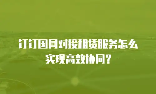 钉钉国网对接租赁服务怎么实现高效协同？