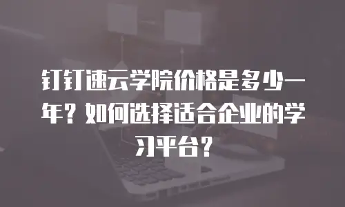 钉钉速云学院价格是多少一年？如何选择适合企业的学习平台？