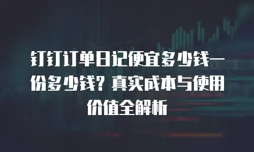 钉钉订单日记便宜多少钱一份多少钱？真实成本与使用价值全解析