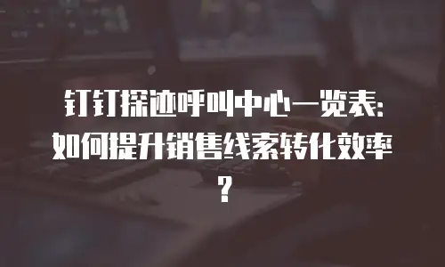 钉钉探迹呼叫中心一览表：如何提升销售线索转化效率？