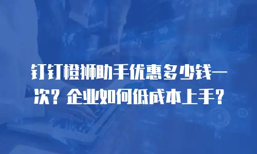 钉钉橙狮助手优惠多少钱一次？企业如何低成本上手？