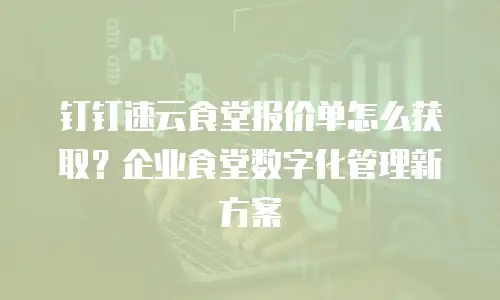 钉钉速云食堂报价单怎么获取？企业食堂数字化管理新方案