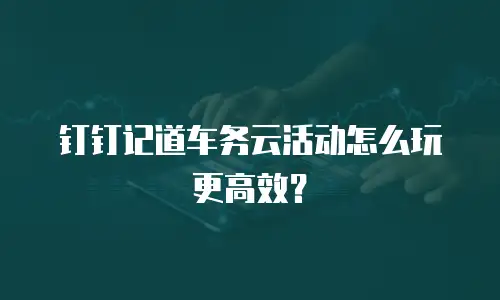 钉钉记道车务云活动怎么玩更高效？