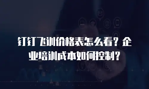 钉钉飞训价格表怎么看？企业培训成本如何控制？