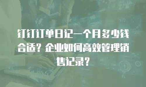 钉钉订单日记一个月多少钱合适？企业如何高效管理销售记录？