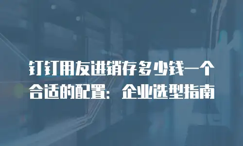 钉钉用友进销存多少钱一个合适的配置：企业选型指南
