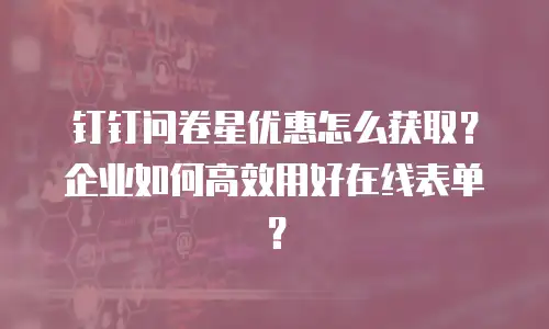 钉钉问卷星优惠怎么获取？企业如何高效用好在线表单？