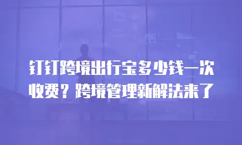 钉钉跨境出行宝多少钱一次收费？跨境管理新解法来了
