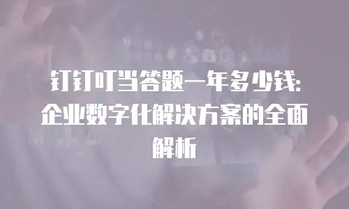 钉钉叮当答题一年多少钱：企业数字化解决方案的全面解析