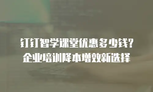 钉钉智学课堂优惠多少钱？企业培训降本增效新选择
