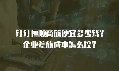 钉钉恒顺商旅便宜多少钱？企业差旅成本怎么控？
