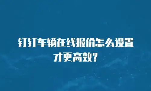钉钉车辆在线报价怎么设置才更高效？