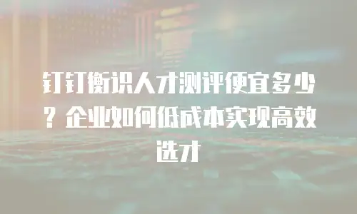 钉钉衡识人才测评便宜多少？企业如何低成本实现高效选才
