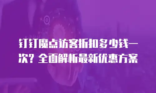 钉钉魔点访客折扣多少钱一次？全面解析最新优惠方案