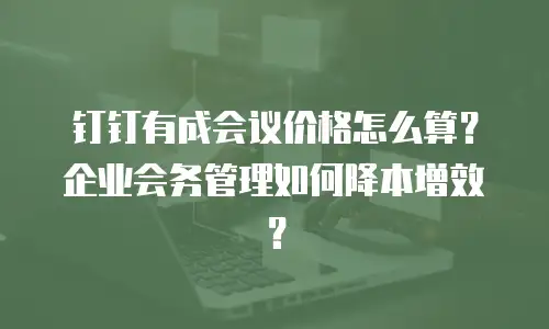 钉钉有成会议价格怎么算？企业会务管理如何降本增效？