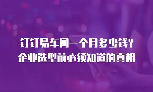 钉钉易车间一个月多少钱？企业选型前必须知道的真相