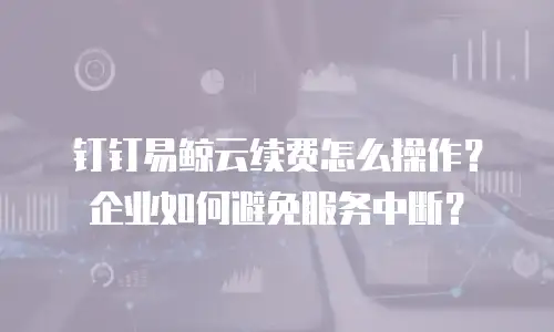钉钉易鲸云续费怎么操作？企业如何避免服务中断？