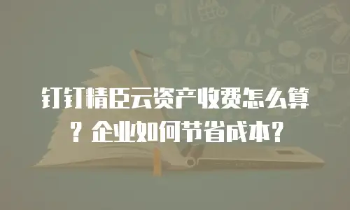 钉钉精臣云资产收费怎么算？企业如何节省成本？
