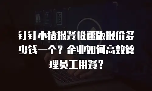 钉钉小猪报餐极速版报价多少钱一个？企业如何高效管理员工用餐？