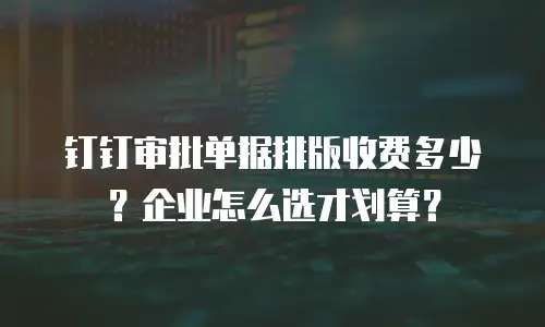 钉钉审批单据排版收费多少？企业怎么选才划算？