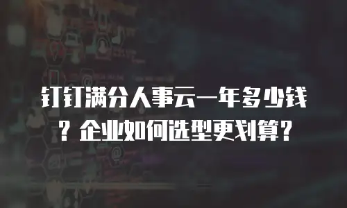 钉钉满分人事云一年多少钱？企业如何选型更划算？