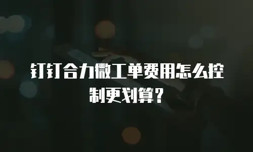 钉钉合力微工单费用怎么控制更划算？