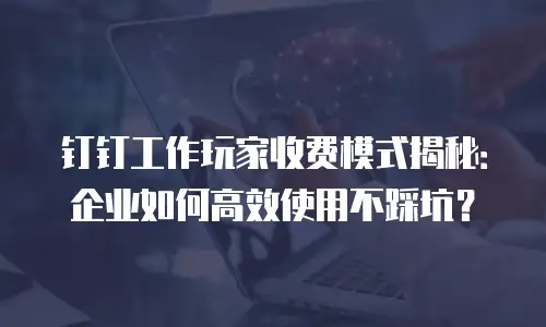钉钉工作玩家收费模式揭秘：企业如何高效使用不踩坑？