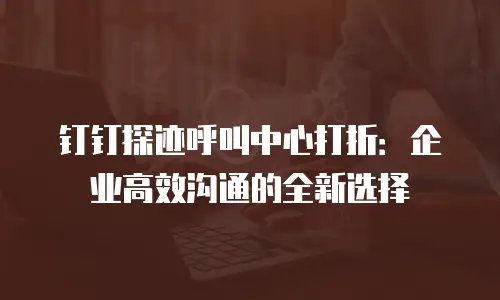 钉钉探迹呼叫中心打折：企业高效沟通的全新选择