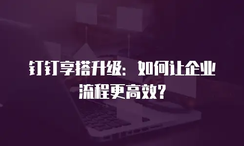 钉钉享搭升级：如何让企业流程更高效？
