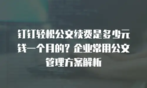 钉钉轻松公文续费是多少元钱一个月的？企业常用公文管理方案解析