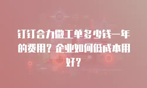 钉钉合力微工单多少钱一年的费用？企业如何低成本用好？