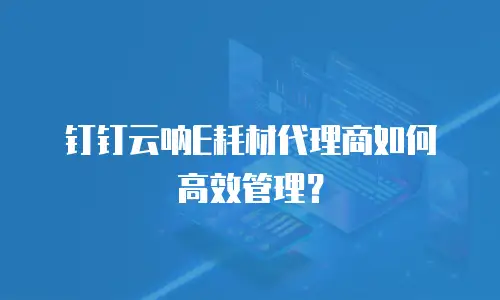 钉钉云呐E耗材代理商如何高效管理？