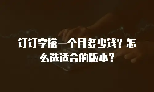 钉钉享搭一个月多少钱？怎么选适合的版本？