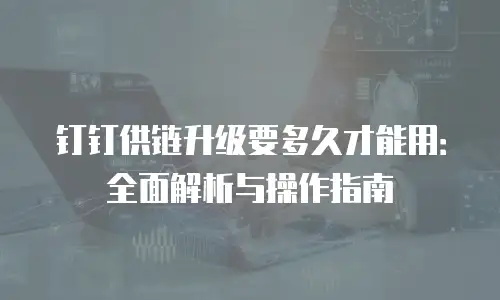 钉钉供链升级要多久才能用：全面解析与操作指南