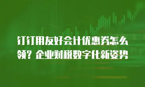 钉钉用友好会计优惠券怎么领？企业财税数字化新姿势