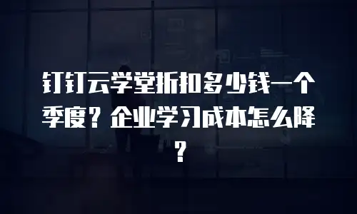 钉钉云学堂折扣多少钱一个季度？企业学习成本怎么降？