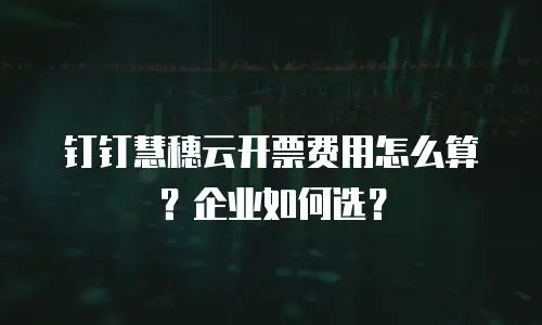 钉钉慧穗云开票费用怎么算？企业如何选？
