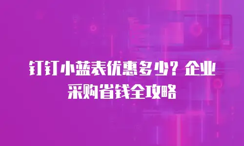 钉钉小蓝表优惠多少？企业采购省钱全攻略