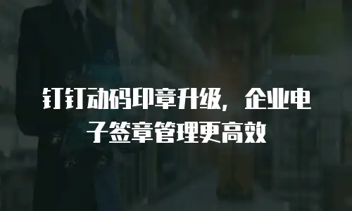 钉钉动码印章升级，企业电子签章管理更高效