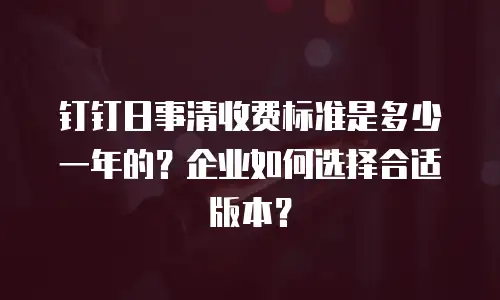 钉钉日事清收费标准是多少一年的？企业如何选择合适版本？