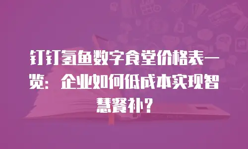 钉钉氢鱼数字食堂价格表一览：企业如何低成本实现智慧餐补？