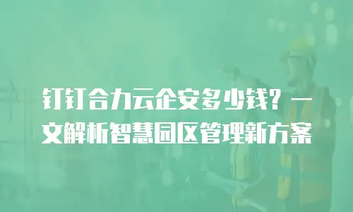 钉钉合力云企安多少钱？一文解析智慧园区管理新方案