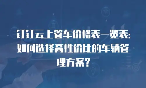 钉钉云上管车价格表一览表：如何选择高性价比的车辆管理方案？