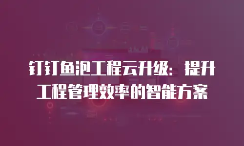 钉钉鱼泡工程云升级：提升工程管理效率的智能方案