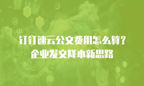 钉钉速云公文费用怎么算？企业发文降本新思路