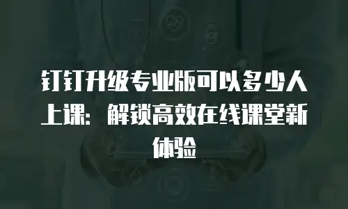钉钉升级专业版可以多少人上课：解锁高效在线课堂新体验